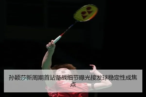 孙颖莎新周期首站备战细节曝光接发球稳定性成焦点