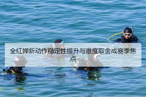 全红婵新动作稳定性提升与难度取舍成赛季焦点