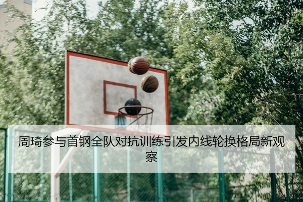周琦参与首钢全队对抗训练引发内线轮换格局新观察